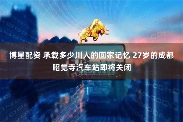 博星配资 承载多少川人的回家记忆 27岁的成都昭觉寺汽车站即将关闭