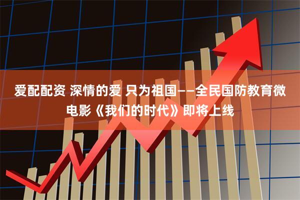 爱配配资 深情的爱 只为祖国——全民国防教育微电影《我们的时代》即将上线