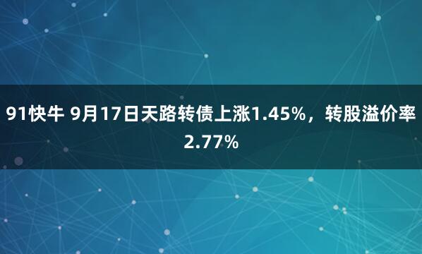 91快牛 9月17日天路转债上涨1.45%，转股溢价率2.77%