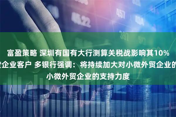 富盈策略 深圳有国有大行测算关税战影响其10%-15%信贷企业客户 多银行强调：将持续加大对小微外贸企业的支持力度