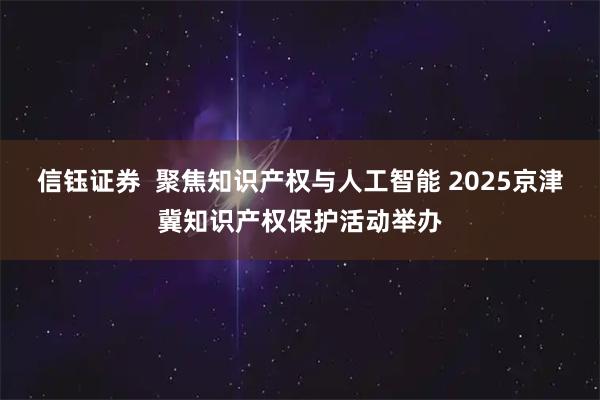 信钰证券  聚焦知识产权与人工智能 2025京津冀知识产权保护活动举办