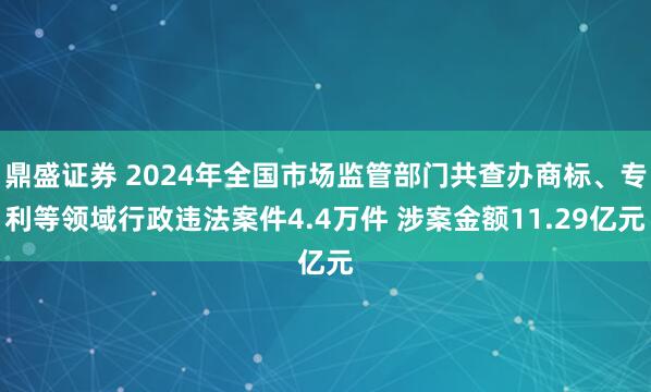 鼎盛证券 2024年全国市场监管部门共查办商标、专利等领域行政违法案件4.4万件 涉案金额11.29亿元