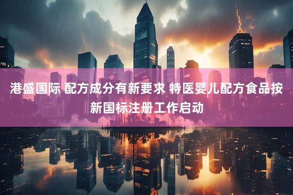 港盛国际 配方成分有新要求 特医婴儿配方食品按新国标注册工作启动