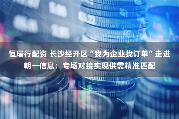 恒瑞行配资 长沙经开区“我为企业找订单”走进朝一信息：专场对接实现供需精准匹配