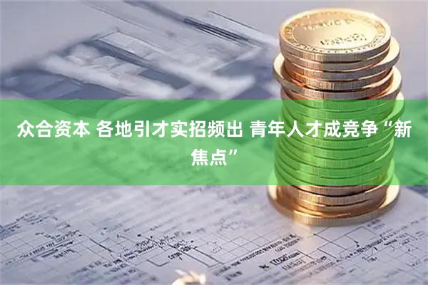 众合资本 各地引才实招频出 青年人才成竞争“新焦点”