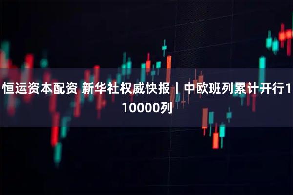 恒运资本配资 新华社权威快报丨中欧班列累计开行110000列