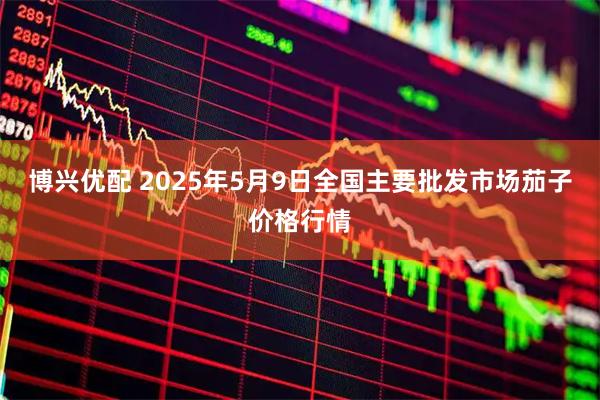 博兴优配 2025年5月9日全国主要批发市场茄子价格行情