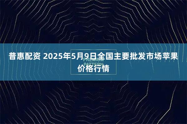 普惠配资 2025年5月9日全国主要批发市场苹果价格行情