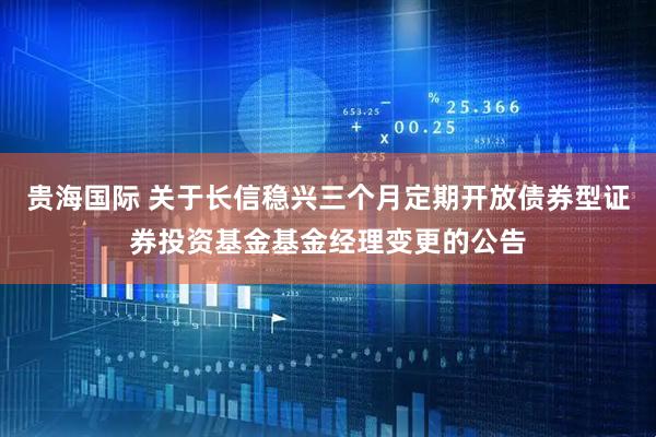 贵海国际 关于长信稳兴三个月定期开放债券型证券投资基金基金经理变更的公告
