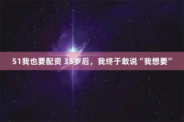 51我也要配资 35岁后，我终于敢说“我想要”