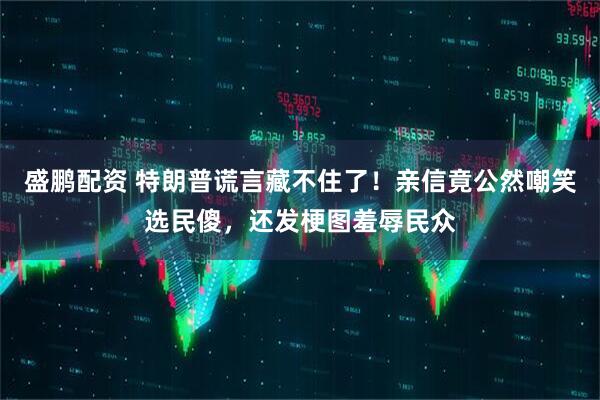 盛鹏配资 特朗普谎言藏不住了！亲信竟公然嘲笑选民傻，还发梗图羞辱民众
