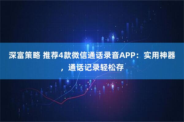 深富策略 推荐4款微信通话录音APP：实用神器，通话记录轻松存