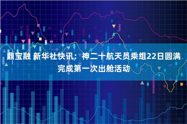 鼎宝融 新华社快讯：神二十航天员乘组22日圆满完成第一次出舱活动