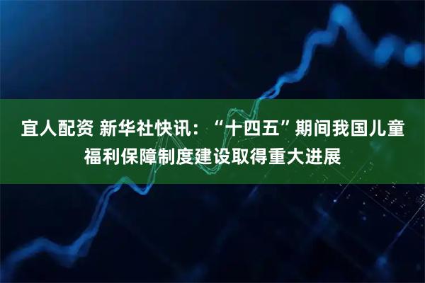 宜人配资 新华社快讯：“十四五”期间我国儿童福利保障制度建设取得重大进展