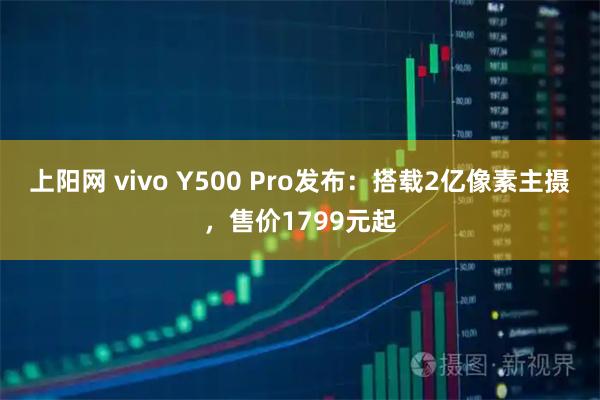 上阳网 vivo Y500 Pro发布:搭载2亿像素主摄,售价1799元起