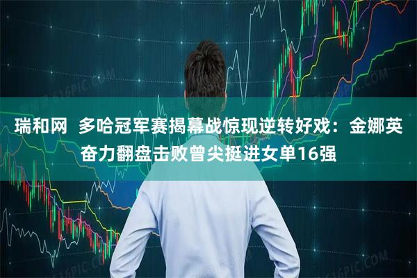 瑞和网  多哈冠军赛揭幕战惊现逆转好戏：金娜英奋力翻盘击败曾尖挺进女单16强