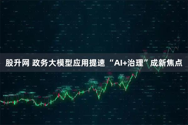 股升网 政务大模型应用提速 “AI+治理”成新焦点