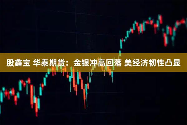 股鑫宝 华泰期货：金银冲高回落 美经济韧性凸显
