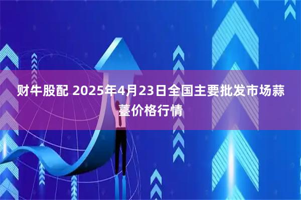 财牛股配 2025年4月23日全国主要批发市场蒜薹价格行情
