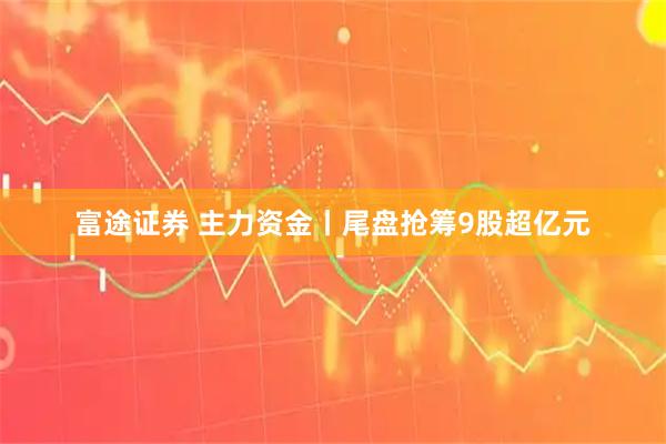 富途证券 主力资金丨尾盘抢筹9股超亿元
