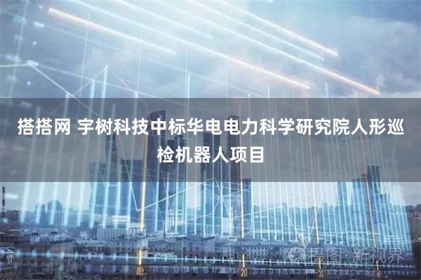 搭搭网 宇树科技中标华电电力科学研究院人形巡检机器人项目