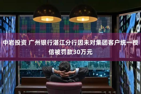 中岩投资 广州银行湛江分行因未对集团客户统一授信被罚款30万元