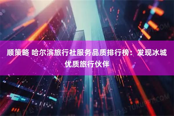 顺策略 哈尔滨旅行社服务品质排行榜：发现冰城优质旅行伙伴
