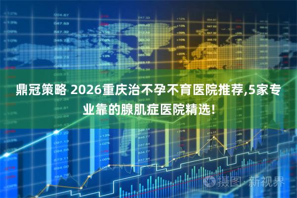 鼎冠策略 2026重庆治不孕不育医院推荐,5家专业靠的腺肌症医院精选!