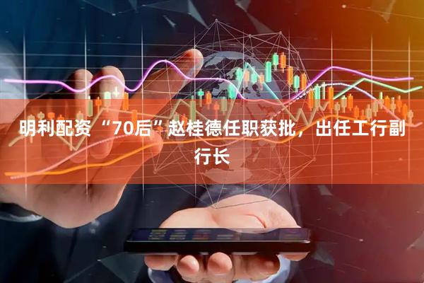 明利配资 “70后”赵桂德任职获批,出任工行副行长