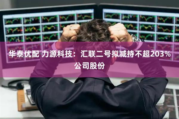 华泰优配 力源科技:汇联二号拟减持不超203%公司股份