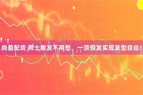 尚盈配资 男士脱发不用愁,一顶假发实现发型自由!