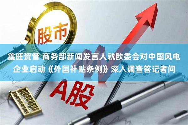 鑫旺资管 商务部新闻发言人就欧委会对中国风电企业启动《外国补贴条例》深入调查答记者问
