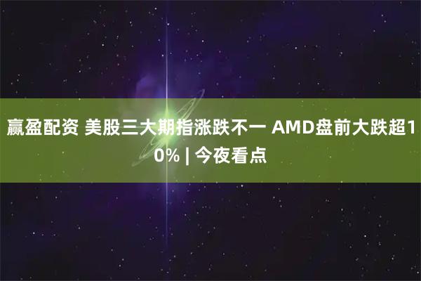 赢盈配资 美股三大期指涨跌不一 AMD盘前大跌超10% | 今夜看点